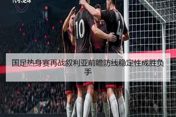 国足热身赛再战叙利亚前瞻防线稳定性成胜负手(FBSPORTS)