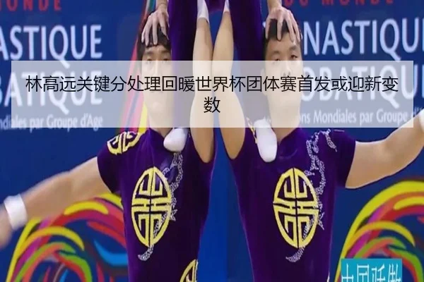 林高远关键分处理回暖世界杯团体赛首发或迎新变数（FBSPORTS）