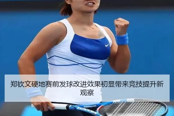 郑钦文硬地赛前发球改进效果初显带来竞技提升新观察 - FBSPORTS